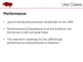 Use Cases
Performance!
!
• Java 8 introduced practical JavaScript on the JVM
!
• Performance & Compliance is at the forefront, but
the former is still not quite there
!
• The near-term roadmap for the JVM brings
performance enhancements to Nashorn
 