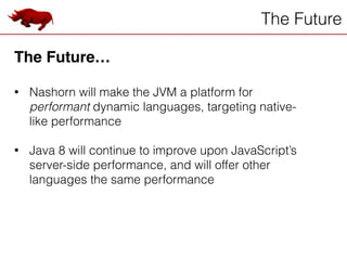 The Future
The Future…!
!
• Nashorn will make the JVM a platform for
performant dynamic languages, targeting native-
like performance
!
• Java 8 will continue to improve upon JavaScript’s
server-side performance, and will offer other
languages the same performance
 