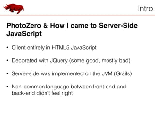 Intro
PhotoZero & How I came to Server-Side
JavaScript!
!
• Client entirely in HTML5 JavaScript
!
• Decorated with JQuery (some good, mostly bad)
!
• Server-side was implemented on the JVM (Grails)
!
• Non-common language between front-end and
back-end didn’t feel right
 