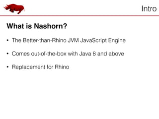 Intro
What is Nashorn?!
!
• The Better-than-Rhino JVM JavaScript Engine
!
• Comes out-of-the-box with Java 8 and above
!
• Replacement for Rhino
 