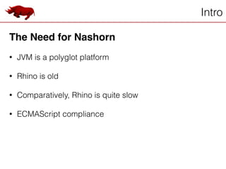 Intro
The Need for Nashorn!
!
• JVM is a polyglot platform
!
• Rhino is old
!
• Comparatively, Rhino is quite slow
!
• ECMAScript compliance
 