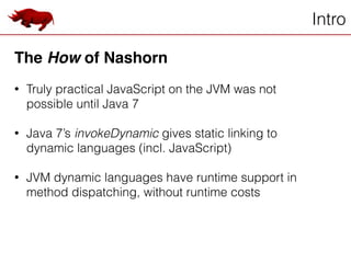 Intro
The How of Nashorn!
!
• Truly practical JavaScript on the JVM was not
possible until Java 7
!
• Java 7’s invokeDynamic gives static linking to
dynamic languages (incl. JavaScript)
!
• JVM dynamic languages have runtime support in
method dispatching, without runtime costs
 