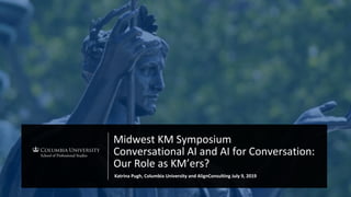 Midwest KM Symposium
Conversational AI and AI for Conversation:
Our Role as KM’ers?
Katrina Pugh, Columbia University and AlignConsulting July 9, 2019
 