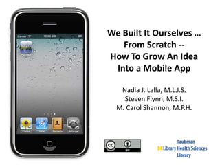 We Built It Ourselves … From Scratch --  How To Grow An Idea  Into a Mobile App Nadia J. Lalla, M.L.I.S. Steven Flynn, M.S.I. M. Carol Shannon, M.P.H. 