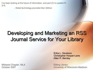 Developing and Marketing an RSS Journal Service for Your Library Erika L. Sevetson Christopher Hooper-Lane Allan R. Barclay Ebling Library University of Wisconsin-Madison Midwest Chapter, MLA October 2007 I’ve been looking at the future of information, and part of it is spelled R-S-S.    - Noted technology journalist Dan Gillmor   