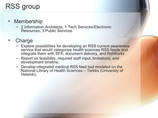 RSS group Membership 2 Information Architects, 1 Tech Services/Electronic Resources, 3 Public Services Charge Explore possibilities for developing an RSS current awareness service that would categorize health sciences RSS feeds and integrate them with SFX, document delivery, and RefWorks Report on feasibility, required staff input, limitations, and development timeline. Develop integrated medical RSS feed tool modeled on the National Library of Health Sciences – Terkko (University of Helsinki) 