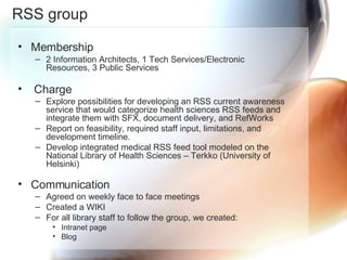 RSS group Membership 2 Information Architects, 1 Tech Services/Electronic Resources, 3 Public Services Charge Explore possibilities for developing an RSS current awareness service that would categorize health sciences RSS feeds and integrate them with SFX, document delivery, and RefWorks Report on feasibility, required staff input, limitations, and development timeline. Develop integrated medical RSS feed tool modeled on the National Library of Health Sciences – Terkko (University of Helsinki) Communication  Agreed on weekly face to face meetings Created a WIKI For all library staff to follow the group, we created:  Intranet page  Blog  