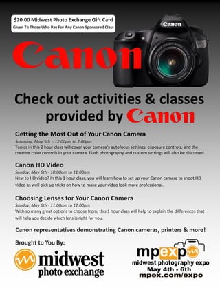 $20.00 Midwest Photo Exchange Gift Card
Given To Those Who Pay For Any Canon Sponsored Class




Check out activities & classes
    provided by
 Getting the Most Out of Your Canon Camera
 Saturday, May 5th - 12:00pm to 2:00pm
 Topics in this 2 hour class will cover your camera’s autofocus settings, exposure controls, and the
 creative color controls in your camera. Flash photography and custom settings will also be discussed.

 Canon HD Video
 Sunday, May 6th - 10:00am to 11:00am
 New to HD video? In this 1 hour class, you will learn how to set up your Canon camera to shoot HD
 video as well pick up tricks on how to make your video look more professional.


 Choosing Lenses for Your Canon Camera
 Sunday, May 6th - 11:00am to 12:00pm
 With so many great options to choose from, this 1 hour class will help to explain the differences that
 will help you decide which lens is right for you.

 Canon representatives demonstrating Canon cameras, printers & more!
 Brought to You By:
 