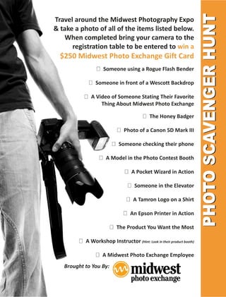 Travel around the Midwest Photography Expo
& take a photo of all of the items listed below.
   When completed bring your camera to the
      registration table to be entered to win a
  $250 Midwest Photo Exchange Gift Card
                    Someone using a Rogue Flash Bender

                Someone in front of a Wescott Backdrop

             A Video of Someone Stating Their Favorite
                 Thing About Midwest Photo Exchange

                                            The Honey Badger

                               Photo of a Canon 5D Mark III

                            Someone checking their phone

                     A Model in the Photo Contest Booth

                                   A Pocket Wizard in Action

                                    Someone in the Elevator

                                   A Tamron Logo on a Shirt

                                  An Epson Printer in Action

                           The Product You Want the Most

           A Workshop Instructor (Hint: Look in their product booth)

                   A Midwest Photo Exchange Employee
   Brought to You By:
 
