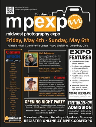 Scan here to go to the

                                  Main Event Information
            Midwest Photography Expo website


                                         2nd Annual




Friday, May 4th - Sunday, May 6th
  Ramada Hotel & Conference Center - 4900 Sinclair Rd. Columbus, Ohio

                                                Rick Friedman
                                                Renowned photographer for Time
                                                Magazine & Newsweek who has
                                                photographed President Obama,
                                                former President George Bush, Bill                    Exciting nationally known
        Adobe                                   Gates, Mark Zuckerberg, Oprah,                        keynote speakers
         Bron                                   Anthony Hopkins and many more.                        20+ classes and workshops
      Datacolor                                                                                       on Saturday and Sunday
                                                Friday, May 4th - 7:00pm to 9:00pm
        Delkin
    ExpoImaging                                 Cost: Included in Opening Night                       30+ booths w/ products,
       FujiFilm                                                                                       vendor reps and demos
      InkPress                                                                                        Incredible prizes, contests
     Interfit/HP                                Sam Abell                                             and giveaways
         JVC                                    Sam Abell has been integrating artistic               Free DSLR Camera Sensor
      Lowepro                                   expression into documentary photog-                   Cleaning (limit 2)
      LumoPro                                   raphy for over 30 years. He has worked
     Manfrotto                                  with National Geographic magazine and                 Doorbuster specials and
Midwest Camera Repair                           has photographed over 20 articles on                  great deals on cameras,
    NIK Software                                various cultural and wilderness subjects.             bags, tripods and more
       Nikon
                                                Saturday, May 5th - 6:00pm to 8:00pm
       Omega
                                                Cost: $20.00 (receive free $20 MPEX gift card)    Limited availability. First come first serve.
     Panasonic
                                                                                                          (excluding Rick Friedman workshop)
  R. Joseph Group
       Sigma
     SKB Cases
        Sony               Tradeshow Sneak Peek • Photo Consultations and Competitions
      Tamron                Giveaways • Drinks & Appetizers • Rick Friedman Presentation
        THK
     ThinkTank              Pre-order Online - $40.00 At the Door - $50.00                       Saturday, May 5             10:00a to 6:00p
     VanGuard                           Student Tickets - $25.00                                 Sunday, May 6               10:00a to 6:00p
      Wescott
 