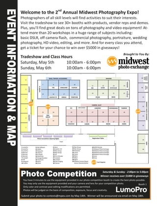 Welcome to the 2nd Annual Midwest Photography Expo!
Photographers of all skill levels will find activities to suit their interests.
Visit the tradeshow to see 30+ booths with products, vendor reps and demos.
Plus, you’ll find great deals on tons of photography and video equipment! At-
tend more than 20 workshops in a huge range of subjects including:
basic DSLR, off camera flash, commercial photography, portraiture, wedding
photography, HD video, editing, and more. And for every class you attend,
get a ticket for your chance to win over $5000 in giveaways!
                                                                                             Brought to You By:
Tradeshow and Class Hours
Saturday, May 5th     10:00am - 6:00pm
Sunday, May 6th       10:00am - 6:00pm




                                                                     Cash Register




                                                                           Saturday & Sunday - 2:00pm to 5:00pm
                                                                          Winner receives over $1000 in giveaways
 You have 3 minutes to use the equipment provided in our photo competition booth to create the best photo possible.
 You may only use the equipment provided and your camera and lens for your competition photo.               Booth 1
 Only color and contrast post editing modifications are permitted.
 Photos will be judged on the basis of composition, exposure, focus and creativity.

Submit your photo to contests@mpex.com by May 14th. Winner will be announced via email on May 18th.
 