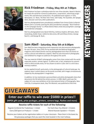 Rick Friedman - Friday, May 4th at 7:00pm
                       Rick Friedman has been a photojournalist for over three decades. Based in Boston,
                       he travels the world for numerous publications, corporations, advertising assign-
                       ments, film and television productions. His published work appears in Time,
                       Newsweek, U.S. News, The New York Times, USA Today, The Guardian, Der Spiegel,
                       Stern, Discover and many other publications.
                       Rick has photographed every presidential candidate from Jimmy Carter to Barack
                       Obama and is currently covering the 2012 presidential campaign. "Rick Friedman
                       on the Campaign Stump" is a Photo District News article discussing Rick's coverage
                       of presidential campaigns.
                       Rick has photographed icons Oprah Winfrey, Anthony Hopkins, Bill Gates, Mark
                       Zuckerberg, Goldie Hawn, Catherine Zeta Jones, Bill and Hillary Clinton, George
                       Bush Sr. and George W. Bush..




                       Sam Abell - Saturday, May 5th at 6:00pm
                       Sam Abell has been integrating artistic expression into documentary photography
                       for over 30 years. Since 1970, he has worked with the National Geographic
                       magazine and its Book Division and has photographed more than 20 articles on
                       various cultural and wilderness subjects. Abell has also lectured on photography
                       and exhibited his images to audiences throughout the world.

                       The raw material of Abell's photography comes from close contact with the world,
                       especially austere, remote regions. To affirm and, in fact, emphasize his commit-
                       ment to what actually exists, he has chosen to work in color and in a strict docu-
                       mentary tradition.

                       He has applied himself, particularly, to the photography of cultural landscape: He
                       explores ways in which places can be purely recorded, with images simultaneously
                       shaped by the photographer's imagination.

                       In addition, he has maintained a personal black-and-white photographic diary that
                       documents the life behind the artistic process. In 1990, Abell's work was the
                       subject of a one-man exhibition at the International Center of Photography, New
                       York City. A companion book, Stay This Moment, was published at that time.




 Enter our raffle to win over $5000 in prizes!!
(MPEX gift cards, prize packages, printers, camera bags, flashes and more)
               Receive raffle tickets for each of the following:
 Register & Attend the Tradeshow = 1 ticket              For Each Class You Attend = 2 tickets
   Every $50 Spent on Products = 1 ticket                Attend Keynote Speakers = 4 tickets
Receive your tickets at the registration tables or in your classroom. Place them in the boxes by
         the giveaway packages that you want the most located in the main hallway.
 