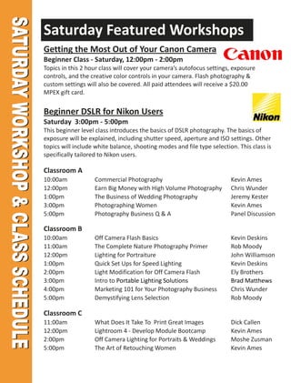 Saturday Featured Workshops
Getting the Most Out of Your Canon Camera
Beginner Class - Saturday, 12:00pm - 2:00pm
Topics in this 2 hour class will cover your camera’s autofocus settings, exposure
controls, and the creative color controls in your camera. Flash photography &
custom settings will also be covered. All paid attendees will receive a $20.00
MPEX gift card.


Beginner DSLR for Nikon Users
Saturday 3:00pm - 5:00pm
This beginner level class introduces the basics of DSLR photography. The basics of
exposure will be explained, including shutter speed, aperture and ISO settings. Other
topics will include white balance, shooting modes and file type selection. This class is
specifically tailored to Nikon users.

Classroom A
10:00am            Commercial Photography                               Kevin Ames
12:00pm            Earn Big Money with High Volume Photography          Chris Wunder
1:00pm             The Business of Wedding Photography                  Jeremy Kester
3:00pm             Photographing Women                                  Kevin Ames
5:00pm             Photography Business Q & A                           Panel Discussion

Classroom B
10:00am            Off Camera Flash Basics                              Kevin Deskins
11:00am            The Complete Nature Photography Primer               Rob Moody
12:00pm            Lighting for Portraiture                             John Williamson
1:00pm             Quick Set Ups for Speed Lighting                     Kevin Deskins
2:00pm             Light Modification for Off Camera Flash              Ely Brothers
3:00pm             Intro to Portable Lighting Solutions                 Brad Matthews
4:00pm             Marketing 101 for Your Photography Business          Chris Wunder
5:00pm             Demystifying Lens Selection                          Rob Moody

Classroom C
11:00am            What Does It Take To Print Great Images              Dick Callen
12:00pm            Lightroom 4 - Develop Module Bootcamp                Kevin Ames
2:00pm             Off Camera Lighting for Portraits & Weddings         Moshe Zusman
5:00pm             The Art of Retouching Women                          Kevin Ames
 
