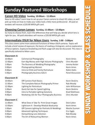 Sunday Featured Workshops
Canon HD Video            Sunday, 10:00am - 11:00am
New to HD video? Learn how to set up your Canon camera to shoot HD video, as well
pick up tricks on how to make your video look a little more professional. All paid at-
tendees will receive a $20.00 MPEX gift card.

Choosing Canon Lenses               Sunday, 11:00am - 12:00pm
So many to choose from, learn the differences that will help you decide which lens is
right for you. All paid attendees will receive a $20.00 MPEX gift card.

Intermediate DSLR for Nikon Users                    Sunday, 1:00 - 3:00pm
This class covers some more advanced functions of Nikon DSLR cameras. Topics will
include a brief review of exposure, the basics of reading a histogram, and an explanation
of focus options. Exposure bracketing and flash usage will also be discussed. This class is
specifically tailored to Nikon users.

Classroom A
10:00am            Commercial Photography                              Kevin Ames
12:00pm            Earn Big Money with High Volume Photography         Chris Wunder
1:00pm             The Business of Wedding Photography                 Jeremy Kester
3:00pm             Photographing Women                                 Kevin Ames
4:00pm             Intro to Child and Family Portraiture               Robin Oatts
5:00pm             Photography Business Q & A                          Panel Discussion

Classroom B
10:00am            Off Camera Flash Basics                             Kevin Deskins
11:00am            The Complete Nature Photography Primer              Rob Moody
12:00pm            Lighting for Portraiture                            John Williamson
1:00pm             Quick Set Ups for Speed Lighting                    Kevin Deskins
3:00pm             Intro to Portable Lighting Solutions                Brad Matthews
4:00pm             Marketing 101 for Your Photography Business         Chris Wunder

Classroom C
11:00am            What Does It Take To Print Great Images             Dick Callen
12:00pm            Lightroom 4 - Develop Module Bootcamp               Kevin Ames
1:00pm             Off Camera Lighting for Portraits & Weddings        Moshe Zusman
3:00pm             Advanced Lighting Techniques                        Eric Eggly
4:00pm             Demystifying Lens Selection                         Rob Moody
5:00pm             The Art of Retouching Women                         Kevin Ames
 