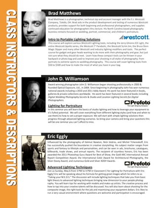 Brad Matthews
Brad Matthews is a photographer, technical rep and account manager with the F.J. Westcott
Company, Toledo, OH. Brad aids in the product development and testing of numerous Westcott
products, provides support for both beginning and professional photographers, and supplies
continued education for photographers thru lecture. His North Carolina based photography
business remains focused on wedding, portrait, commercial, and children's portraiture.


Intro to Portable Lighting Solutions
This course will explore various Westcott Lighting tools, including the Jerry Ghionis ICE Light, the
entire Westcott Apollo series, the Westcott 7' Parabolic, the Westcott Scrim Jim, the Bruce Dorn
Magic Slipper and many other Westcott and industry lighting modifiers and tools. The perfect
course for gadget and gear heads wanting to do more with their photography and gear, but just
not sure what they should do next. Learn how these compact tools can be thrown in your
backpack or photo bag and used to improve your shooting in all styles of photography; from
portraits to extreme sports to wedding photography. This course will cover lighting tools from
$50 to $500 and how to make the most of what you have in your bag.




John D. Williamson
Award winning photographer John D. Williamson began shooting professionally in 2000 &
founded Optical Exposure, Ltd., in 2004. Since beginning in photography John has won numerous
national awards including a 2010 and 2011 Addy Award. His work has been featured in books,
galleries & private collections worldwide. His work has been featured in several books including
Digital Wedding Photography Secrets & Studio and Location Lighting Secrets for Digital
Photographers.

Lighting for Portraiture
In this seminar you will learn the basics of studio lighting and how to leverage your equipment to
it’s fullest potential. We will cover everything from different lighting styles (and how and when to
use them) to how to set a proper exposure. We will start with simple lighting solutions then
progress through advanced lighting scenarios. So bring your camera and bring your questions this
will be one seminar you can’t afford to miss.




Eric Eggly
Influenced by the photography of Helmut Newton, Nick Vedros, and Michel Tcherevkoff, Eric
has successfully pushed the boundaries in creative storytelling. His subject matter ranges from
sports and fantasy to lifestyle and personalities, and can be seen in ads, brochures, catalogues,
billboards, trade shows, and annual reports. The recipient of countless honors, Eric has been
awarded the 2011 Photoshop Guru Award for Best of Show, the Gold ARC International Annual
Report Competition Award, the International Color Award for Architectural Photography, the
Silver Davey Award, and numerous Gold and Silver ADDY Awards.

Advanced Lighting Techniques
Join us Sunday, May 6 from 3 PM to 4 PM in Classroom C for Lighting for Portraiture with Eric
Eggly! Eric will be speaking about his formula for getting great images which he refers to as
“Taking your M.E.D.S.” The discussion will include lighting techniques that take you from basic
light theory to advanced lighting techniques bringing new dimension to your people photog-
raphy. You will learn tips for working with models and make-up artists. The creative process and
how to tap into your creative talents will be discussed. You will also learn about shooting for the
composite image, the right tools for the job and maximizing your equipment dollars. Eric likes to
run a very casual environment where questions are welcome and participation is encouraged.
 