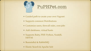 Guided path to create your own Vagrant
Supports common Distributions
Customize users, ﬁrewall rules, cron jobs
Add databases, virtual hosts
Supports Ruby, PHP, Python, NodeJS,
HHVM
Beanstalkd & RabbitMQ
Elastic Search & Apache Solr
PuPHPet.com
 