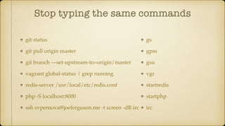 Stop typing the same commands
git status
git pull origin master
git branch —set-upstream-to=origin/master
vagrant global-status | grep running
redis-server /usr/local/etc/redis.conf
php -S localhost:8000
ssh svpernova@joeferguson.me -t screen -dR irc
gs
gpm
gsu
vgr
startredis
startphp
irc
 