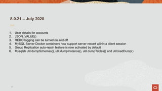 8.0.21 – July 2020
1. User details for accounts
2. JSON_VALUE()
3. REDO logging can be turned on and off
4. MySQL Server Docker containers now support server restart within a client session
5. Group Replication auto-rejoin feature is now activated by default
6. Mysqlsh util.dumpSchemas(), util.dumpInstance(), util.dumpTables() and util.loadDump()
21
 