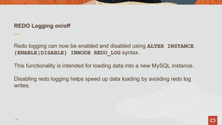REDO Logging on/off
Redo logging can now be enabled and disabled using ALTER INSTANCE
{ENABLE|DISABLE} INNODB REDO_LOG syntax.
This functionality is intended for loading data into a new MySQL instance.
Disabling redo logging helps speed up data loading by avoiding redo log
writes.
24
 