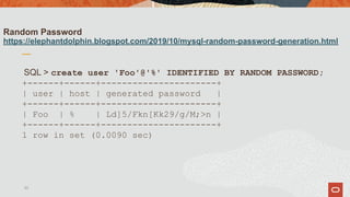 Random Password
https://elephantdolphin.blogspot.com/2019/10/mysql-random-password-generation.html
SQL > create user 'Foo'@'%' IDENTIFIED BY RANDOM PASSWORD;
+------+------+----------------------+
| user | host | generated password |
+------+------+----------------------+
| Foo | % | Ld]5/Fkn[Kk29/g/M;>n |
+------+------+----------------------+
1 row in set (0.0090 sec)
33
 