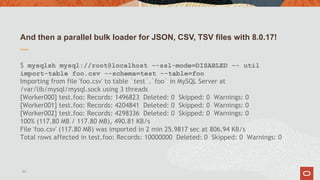 And then a parallel bulk loader for JSON, CSV, TSV files with 8.0.17!
$ mysqlsh mysql://root@localhost --ssl-mode=DISABLED -- util
import-table foo.csv --schema=test --table=foo
Importing from file 'foo.csv' to table `test`.`foo` in MySQL Server at
/var/lib/mysql/mysql.sock using 3 threads
[Worker000] test.foo: Records: 1496823  Deleted: 0  Skipped: 0  Warnings: 0
[Worker001] test.foo: Records: 4204841  Deleted: 0  Skipped: 0  Warnings: 0
[Worker002] test.foo: Records: 4298336  Deleted: 0  Skipped: 0  Warnings: 0
100% (117.80 MB / 117.80 MB), 490.81 KB/s
File 'foo.csv' (117.80 MB) was imported in 2 min 25.9817 sec at 806.94 KB/s
Total rows affected in test.foo: Records: 10000000  Deleted: 0  Skipped: 0  Warnings: 0
53
 