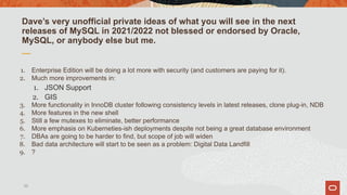 Dave’s very unofficial private ideas of what you will see in the next
releases of MySQL in 2021/2022 not blessed or endorsed by Oracle,
MySQL, or anybody else but me.
1. Enterprise Edition will be doing a lot more with security (and customers are paying for it).
2. Much more improvements in:
1. JSON Support
2. GIS
3. More functionality in InnoDB cluster following consistency levels in latest releases, clone plug-in, NDB
4. More features in the new shell
5. Still a few mutexes to eliminate, better performance
6. More emphasis on Kuberneties-ish deployments despite not being a great database environment
7. DBAs are going to be harder to find, but scope of job will widen
8. Bad data architecture will start to be seen as a problem: Digital Data Landfill
9. ?
55
 