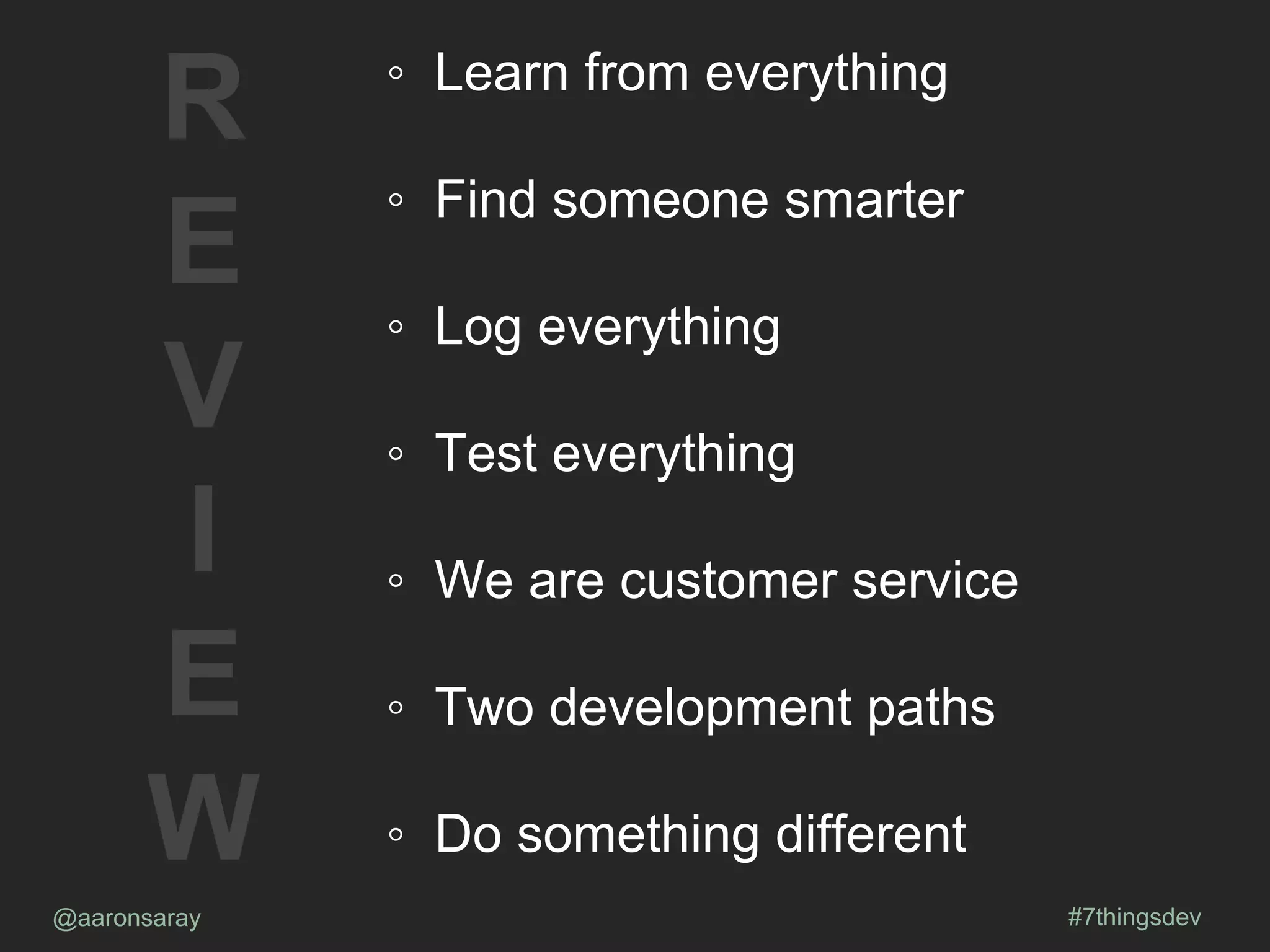 @aaronsaray #7thingsdev
R
E
V
I
E
W
◦ Learn from everything
◦ Find someone smarter
◦ Log everything
◦ Test everything
◦ We are customer service
◦ Two development paths
◦ Do something different
 