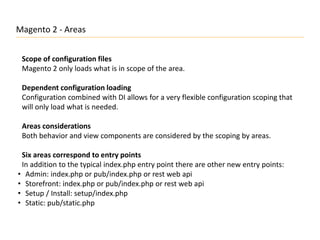 Magento 2 - Areas
Scope of configuration files
Magento 2 only loads what is in scope of the area.
Dependent configuration loading
Configuration combined with DI allows for a very flexible configuration scoping that
will only load what is needed.
Areas considerations
Both behavior and view components are considered by the scoping by areas.
Six areas correspond to entry points
In addition to the typical index.php entry point there are other new entry points:
• Admin: index.php or pub/index.php or rest web api
• Storefront: index.php or pub/index.php or rest web api
• Setup / Install: setup/index.php
• Static: pub/static.php
 