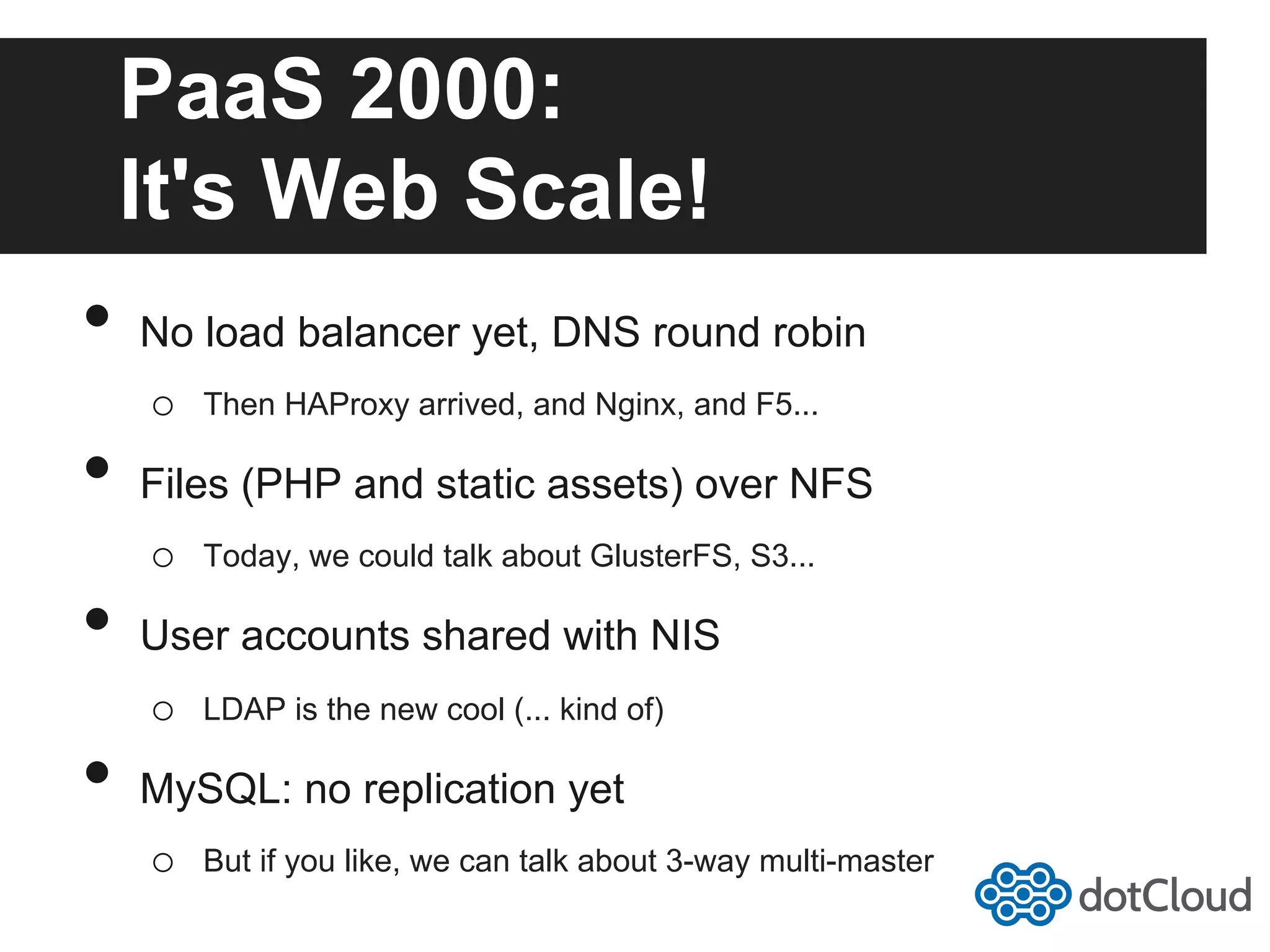 PaaS 2000: It's Web Scale! •  No load balancer yet, DNS round robin o  Then HAProxy arrived, and Nginx, and F5... •  Files (PHP and static assets) over NFS o  Today, we could talk about GlusterFS, S3... •  User accounts shared with NIS o  LDAP is the new cool (... kind of) •  MySQL: no replication yet o  But if you like, we can talk about 3-way multi-master 