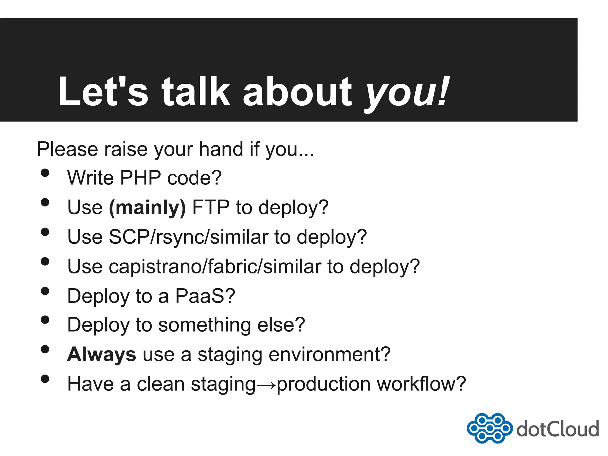 Let's talk about you! Please raise your hand if you... •  Write PHP code? •  Use (mainly) FTP to deploy? •  Use SCP/rsync/similar to deploy? •  Use capistrano/fabric/similar to deploy? •  Deploy to a PaaS? •  Deploy to something else? •  Always use a staging environment? •  Have a clean staging→production workflow? 
