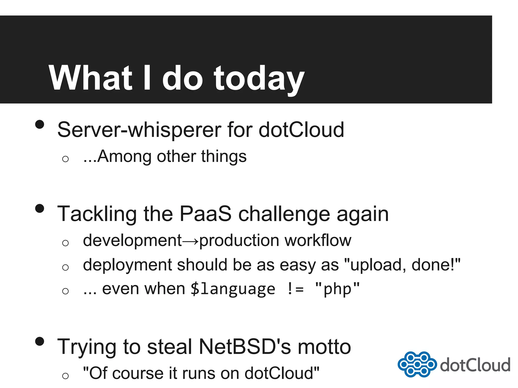 What I do today •  Server-whisperer for dotCloud o  ...Among other things •  Tackling the PaaS challenge again o  development→production workflow o  deployment should be as easy as "upload, done!" o  ... even when $language  !=  "php"   •  Trying to steal NetBSD's motto o  "Of course it runs on dotCloud" 