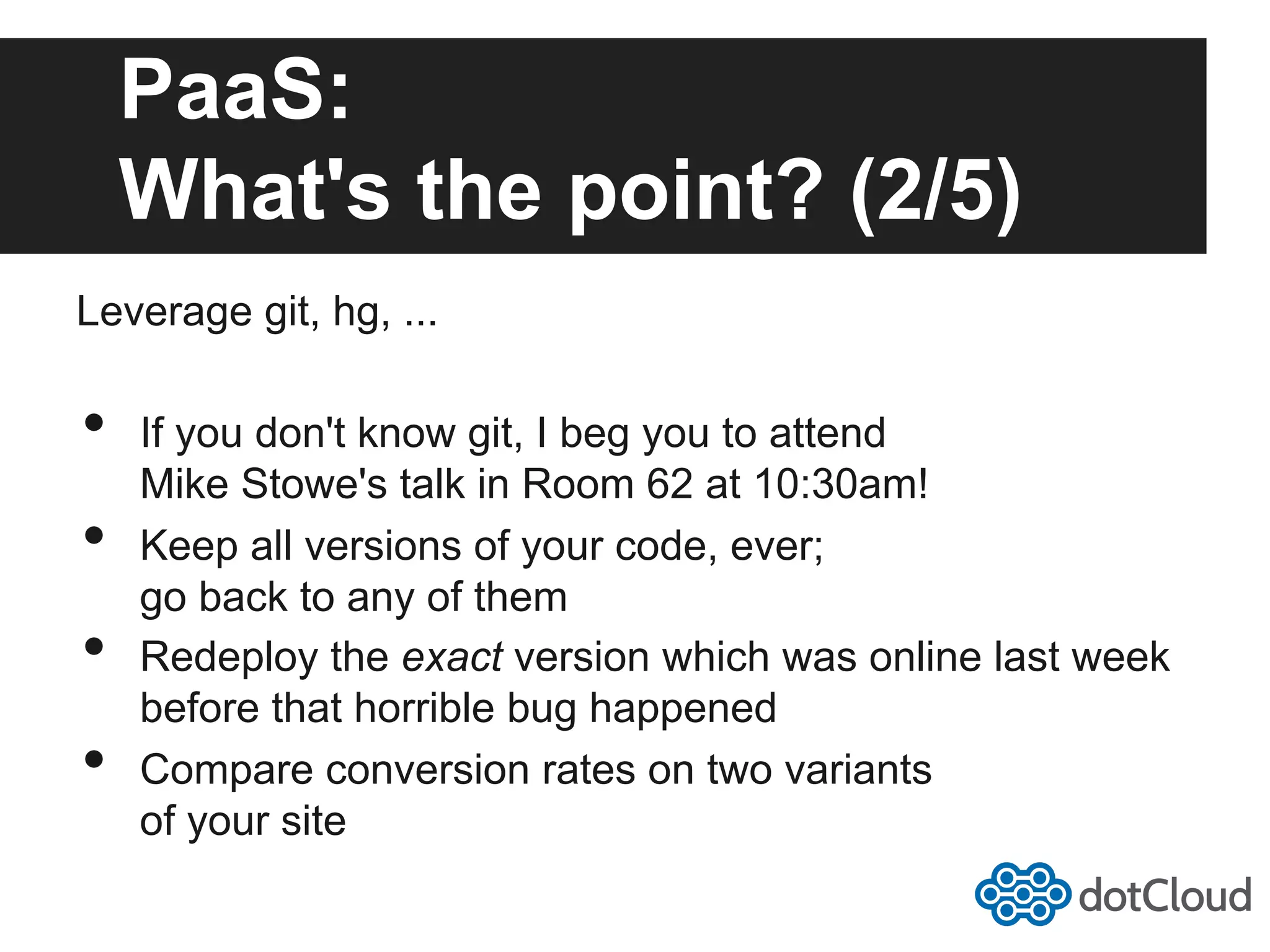 PaaS: What's the point? (2/5) Leverage git, hg, ... •  If you don't know git, I beg you to attend Mike Stowe's talk in Room 62 at 10:30am! •  Keep all versions of your code, ever; go back to any of them •  Redeploy the exact version which was online last week before that horrible bug happened •  Compare conversion rates on two variants of your site 