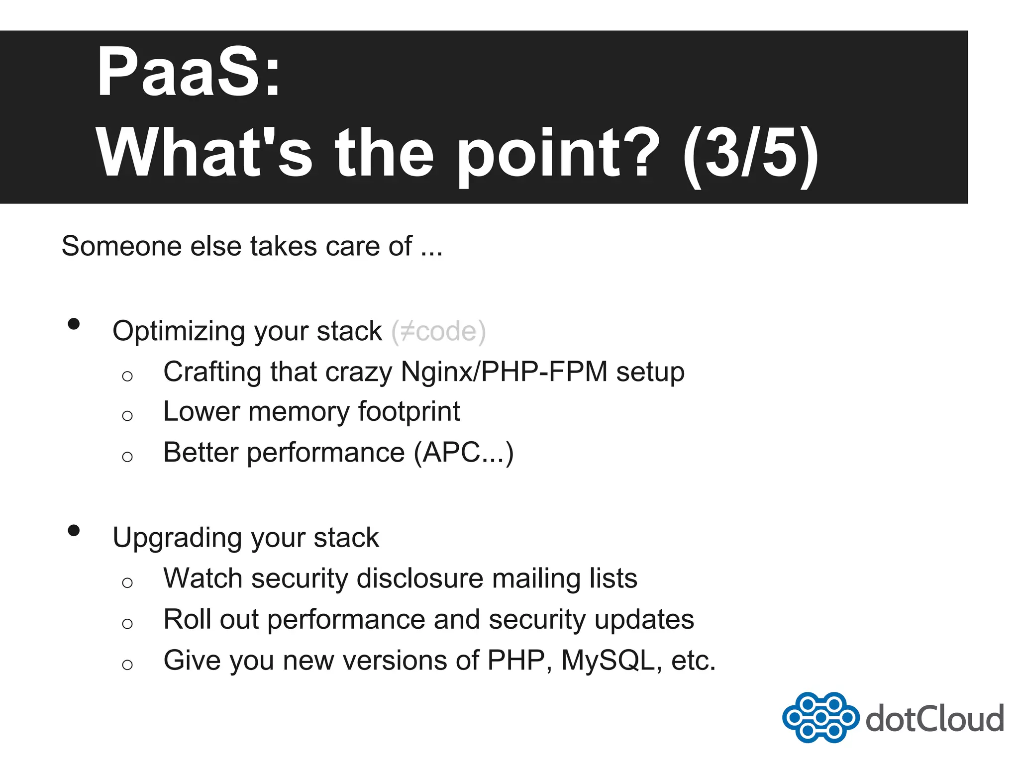 PaaS: What's the point? (3/5) Someone else takes care of ... •  Optimizing your stack (≠code) o  Crafting that crazy Nginx/PHP-FPM setup o  Lower memory footprint o  Better performance (APC...) •  Upgrading your stack o  Watch security disclosure mailing lists o  Roll out performance and security updates o  Give you new versions of PHP, MySQL, etc. 