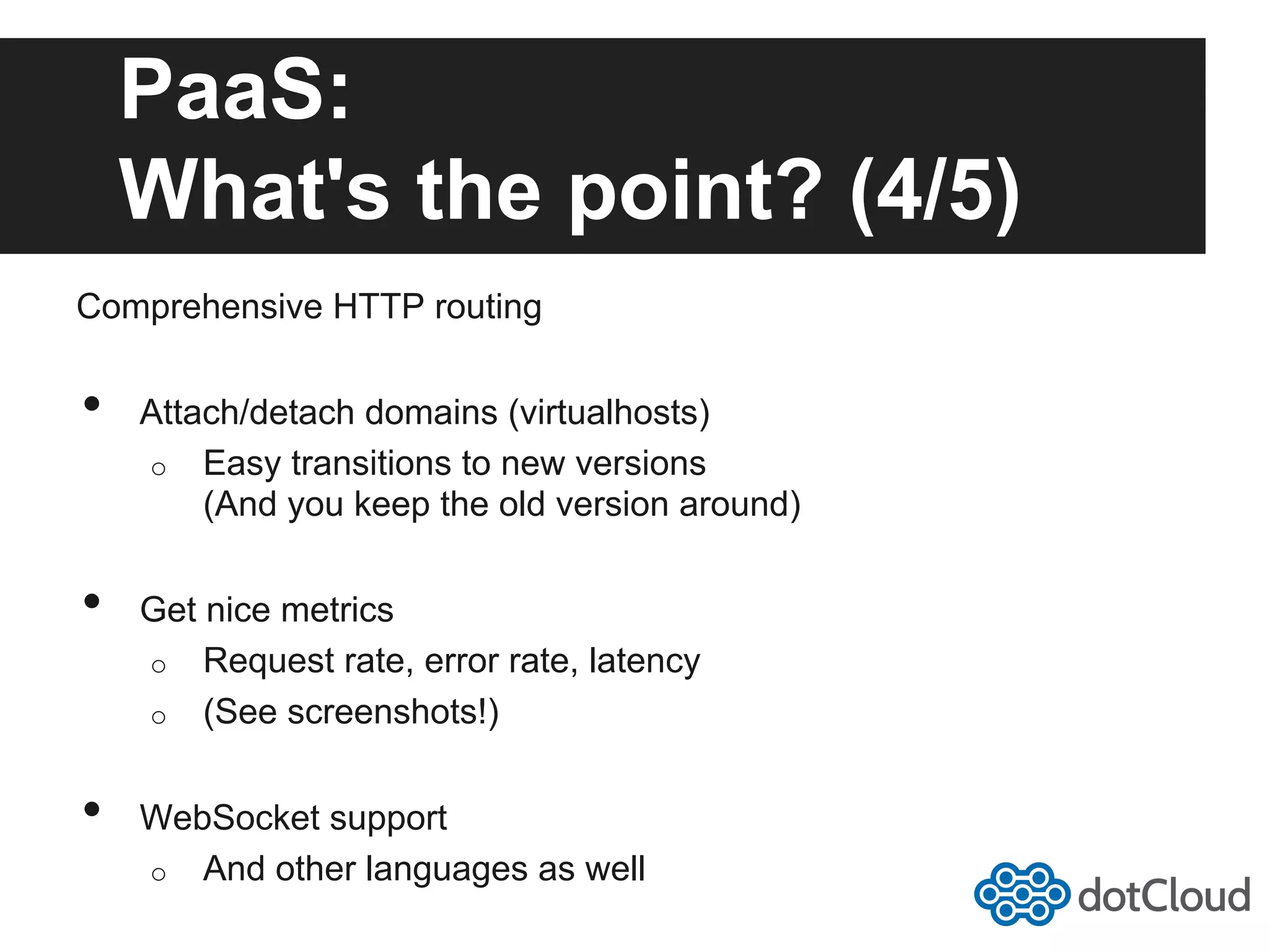 PaaS: What's the point? (4/5) Comprehensive HTTP routing •  Attach/detach domains (virtualhosts) o  Easy transitions to new versions (And you keep the old version around) •  Get nice metrics o  Request rate, error rate, latency o  (See screenshots!) •  WebSocket support o  And other languages as well 