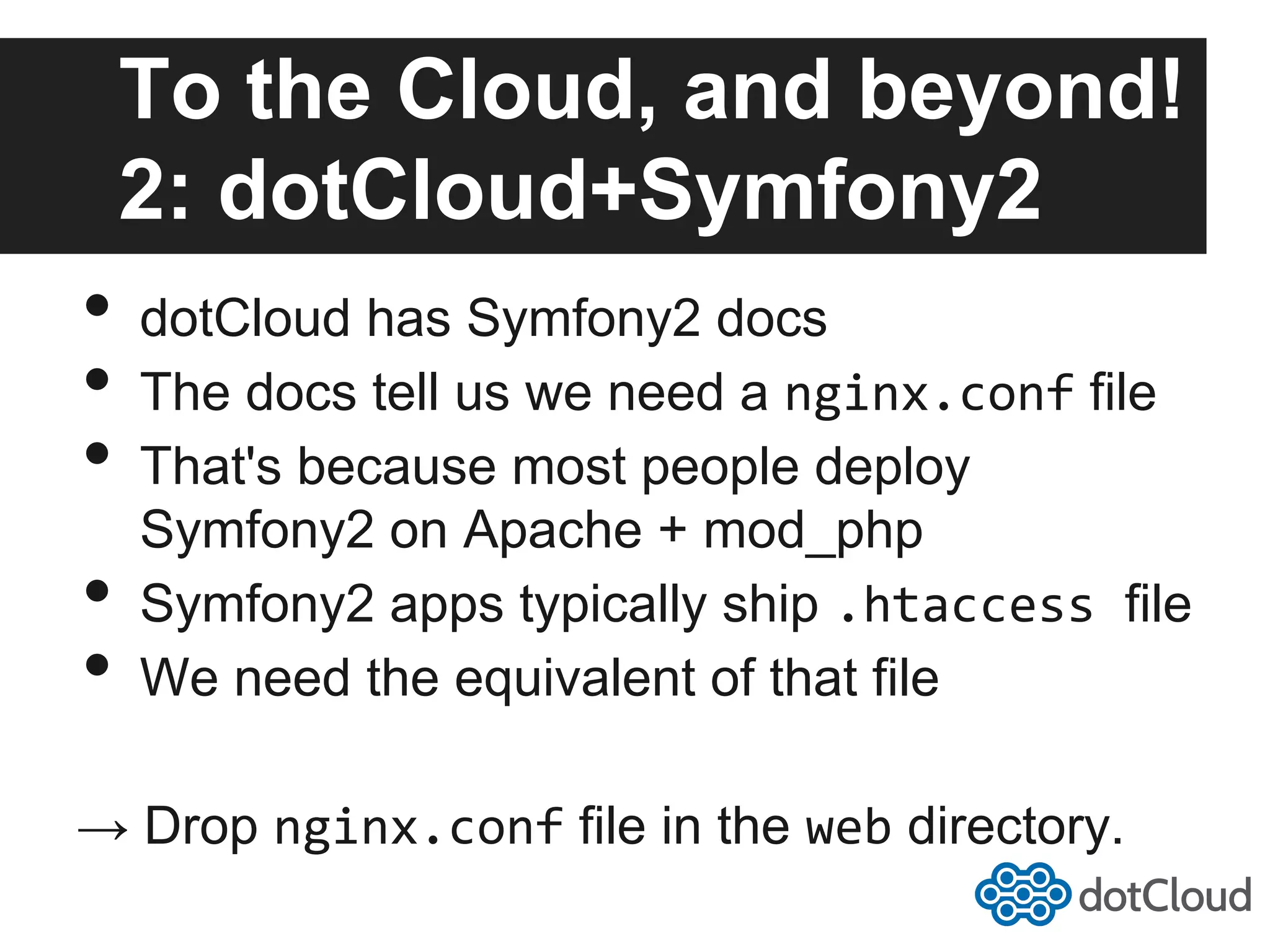 To the Cloud, and beyond! 2: dotCloud+Symfony2 •  dotCloud has Symfony2 docs •  The docs tell us we need a nginx.conf file •  That's because most people deploy Symfony2 on Apache + mod_php •  Symfony2 apps typically ship .htaccess  file •  We need the equivalent of that file → Drop nginx.conf file in the web directory. 