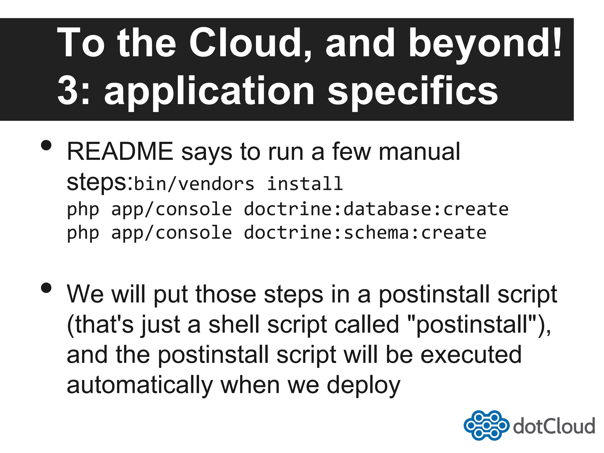 To the Cloud, and beyond! 3: application specifics •  README says to run a few manual steps:bin/vendors  install   php  app/console  doctrine:database:create   php  app/console  doctrine:schema:create   •  We will put those steps in a postinstall script (that's just a shell script called "postinstall"), and the postinstall script will be executed automatically when we deploy 