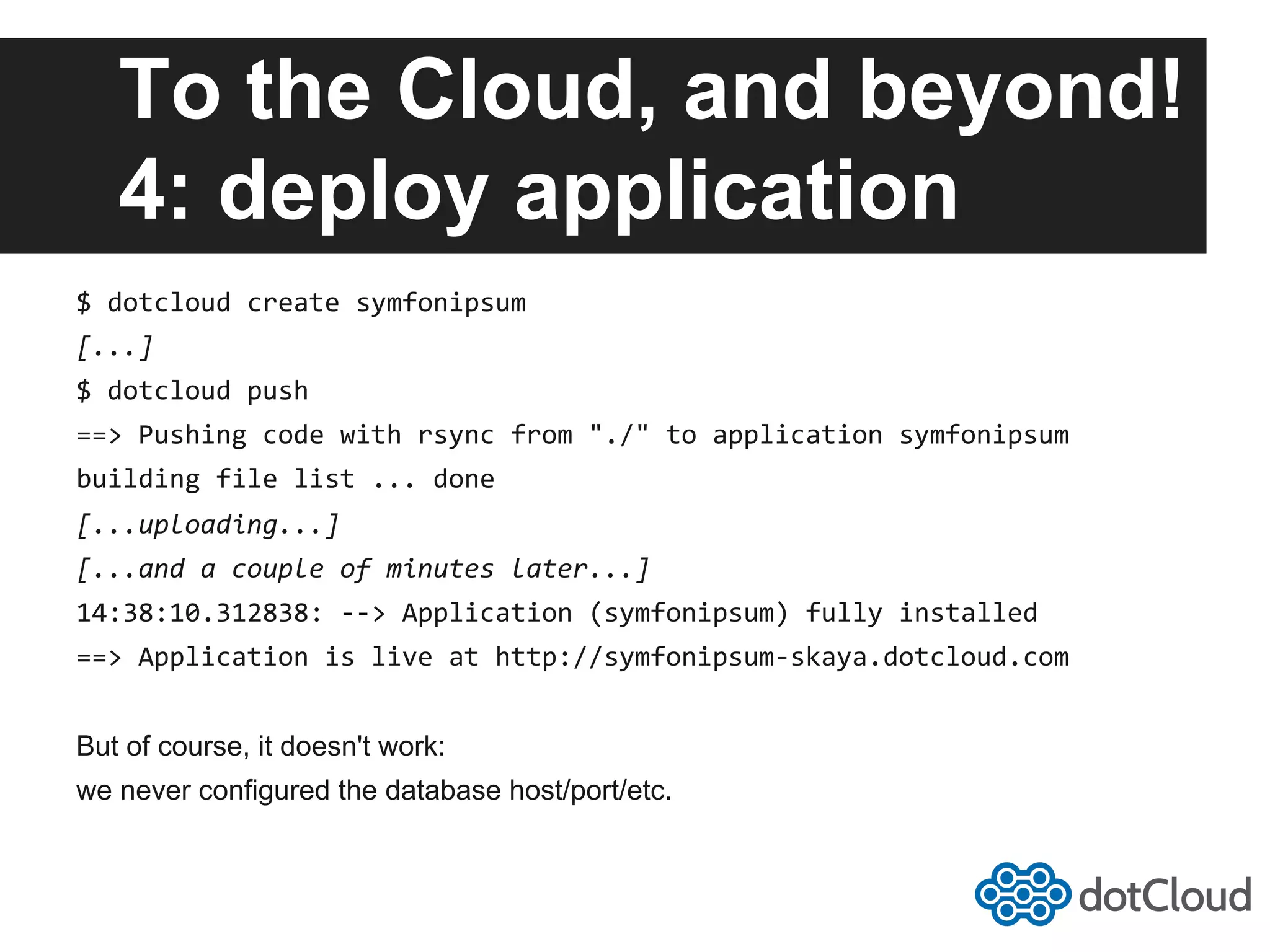 To the Cloud, and beyond! 4: deploy application $  dotcloud  create  symfonipsum   [...]   $  dotcloud  push   ==>  Pushing  code  with  rsync  from  "./"  to  application  symfonipsum   building  file  list  ...  done   [...uploading...]   [...and  a  couple  of  minutes  later...]   14:38:10.312838:  -­‐-­‐>  Application  (symfonipsum)  fully  installed   ==>  Application  is  live  at  http://symfonipsum-­‐skaya.dotcloud.com   But of course, it doesn't work: we never configured the database host/port/etc. 