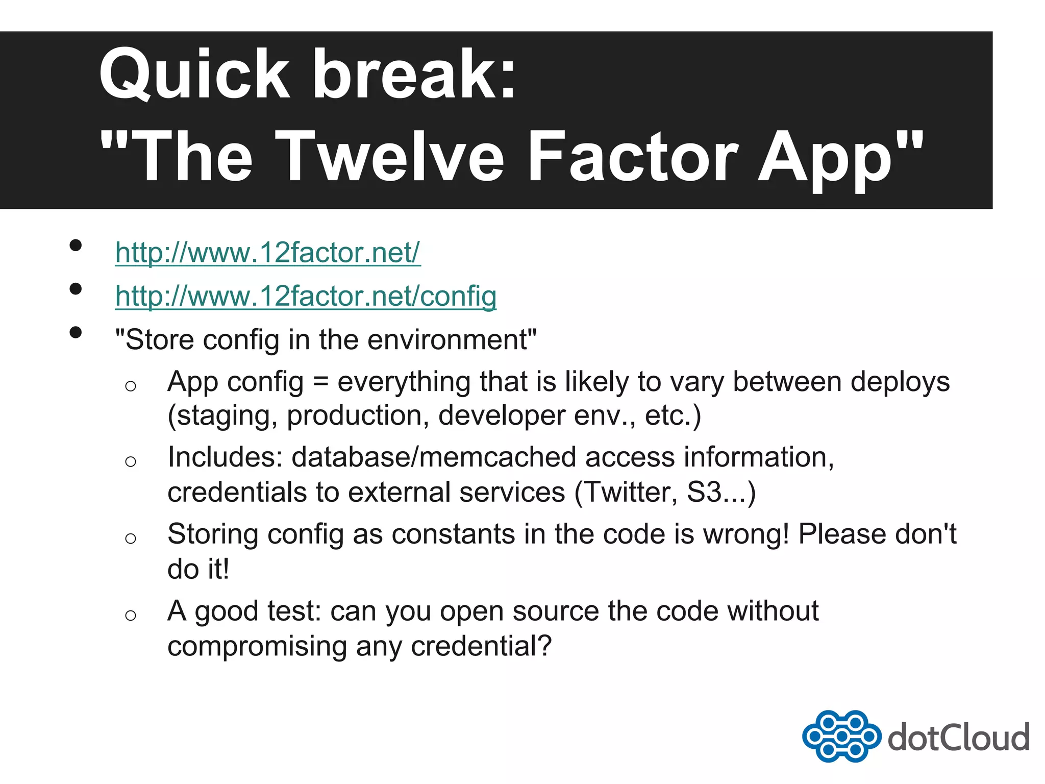 Quick break: "The Twelve Factor App" •  http://www.12factor.net/ •  http://www.12factor.net/config •  "Store config in the environment" o  App config = everything that is likely to vary between deploys (staging, production, developer env., etc.) o  Includes: database/memcached access information, credentials to external services (Twitter, S3...) o  Storing config as constants in the code is wrong! Please don't do it! o  A good test: can you open source the code without compromising any credential? 