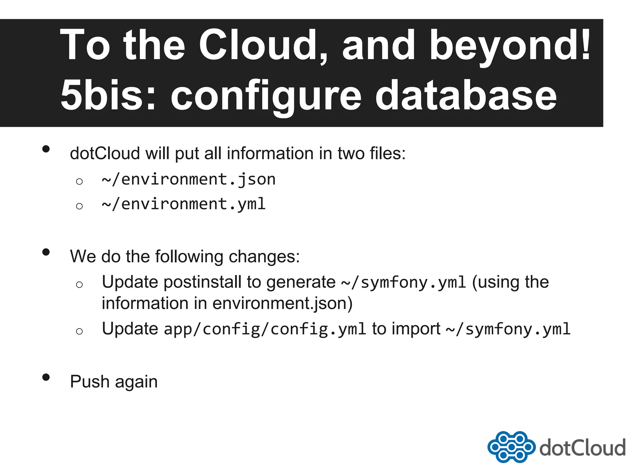 To the Cloud, and beyond! 5bis: configure database •  dotCloud will put all information in two files: o  ~/environment.json   o  ~/environment.yml   •  We do the following changes: o  Update postinstall to generate ~/symfony.yml (using the information in environment.json) o  Update app/config/config.yml to import ~/symfony.yml   •  Push again 