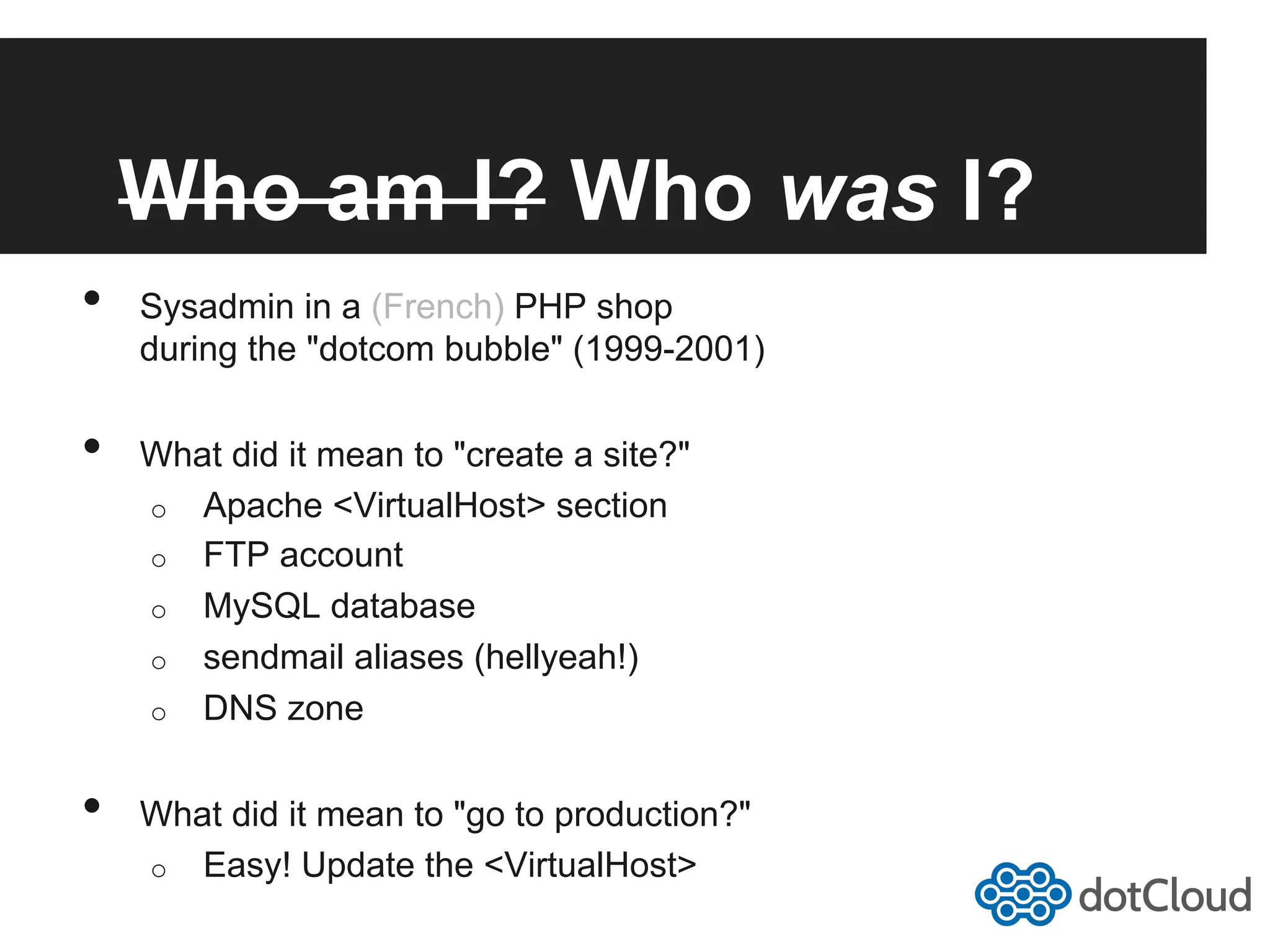 Who am I? Who was I? •  Sysadmin in a (French) PHP shop during the "dotcom bubble" (1999-2001) •  What did it mean to "create a site?" o  Apache <VirtualHost> section o  FTP account o  MySQL database o  sendmail aliases (hellyeah!) o  DNS zone •  What did it mean to "go to production?" o  Easy! Update the <VirtualHost> 