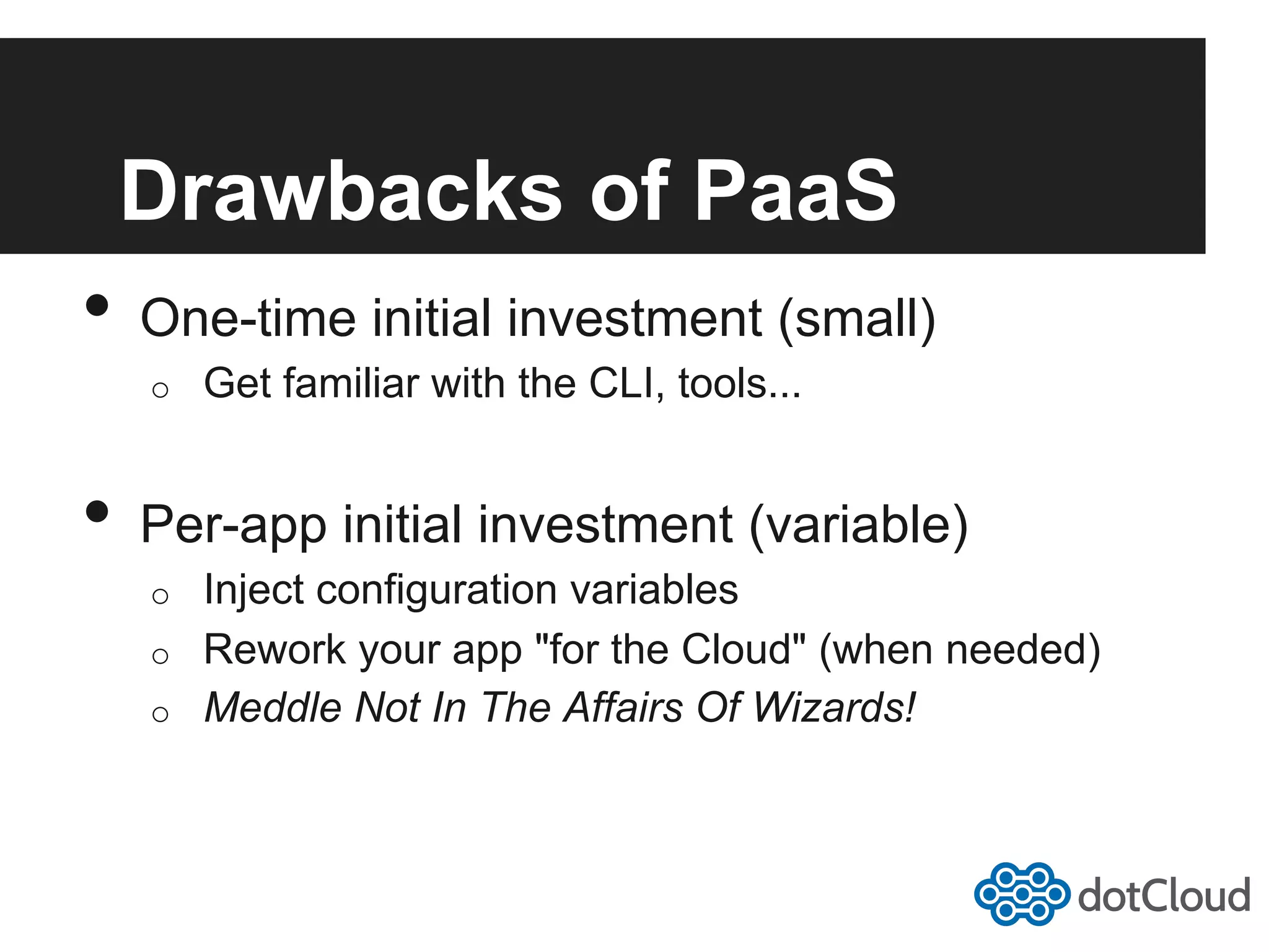 Drawbacks of PaaS •  One-time initial investment (small) o  Get familiar with the CLI, tools... •  Per-app initial investment (variable) o  Inject configuration variables o  Rework your app "for the Cloud" (when needed) o  Meddle Not In The Affairs Of Wizards! 