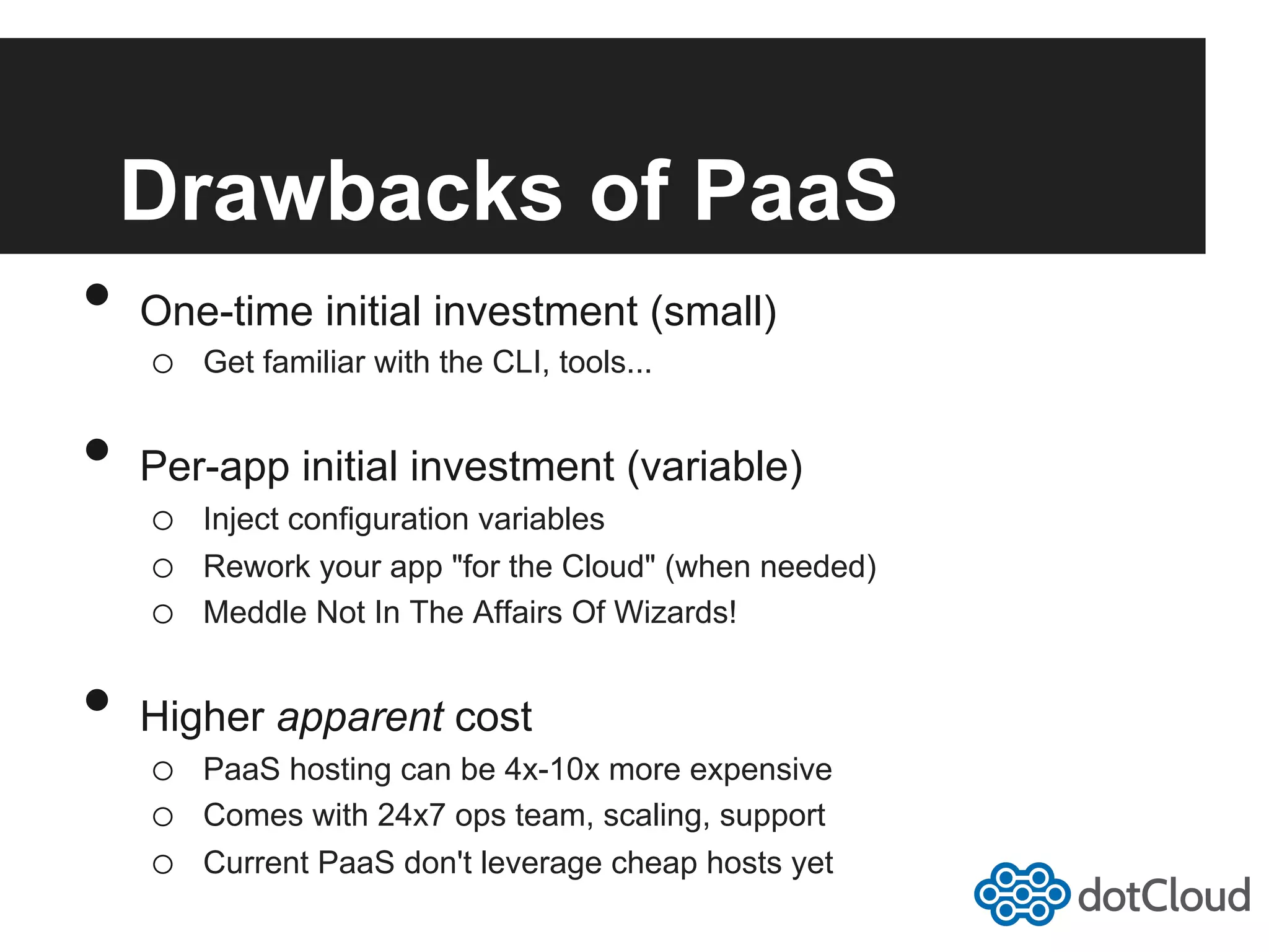 Drawbacks of PaaS •  One-time initial investment (small) o  Get familiar with the CLI, tools... •  Per-app initial investment (variable) o  Inject configuration variables o  Rework your app "for the Cloud" (when needed) o  Meddle Not In The Affairs Of Wizards! •  Higher apparent cost o  PaaS hosting can be 4x-10x more expensive o  Comes with 24x7 ops team, scaling, support o  Current PaaS don't leverage cheap hosts yet 