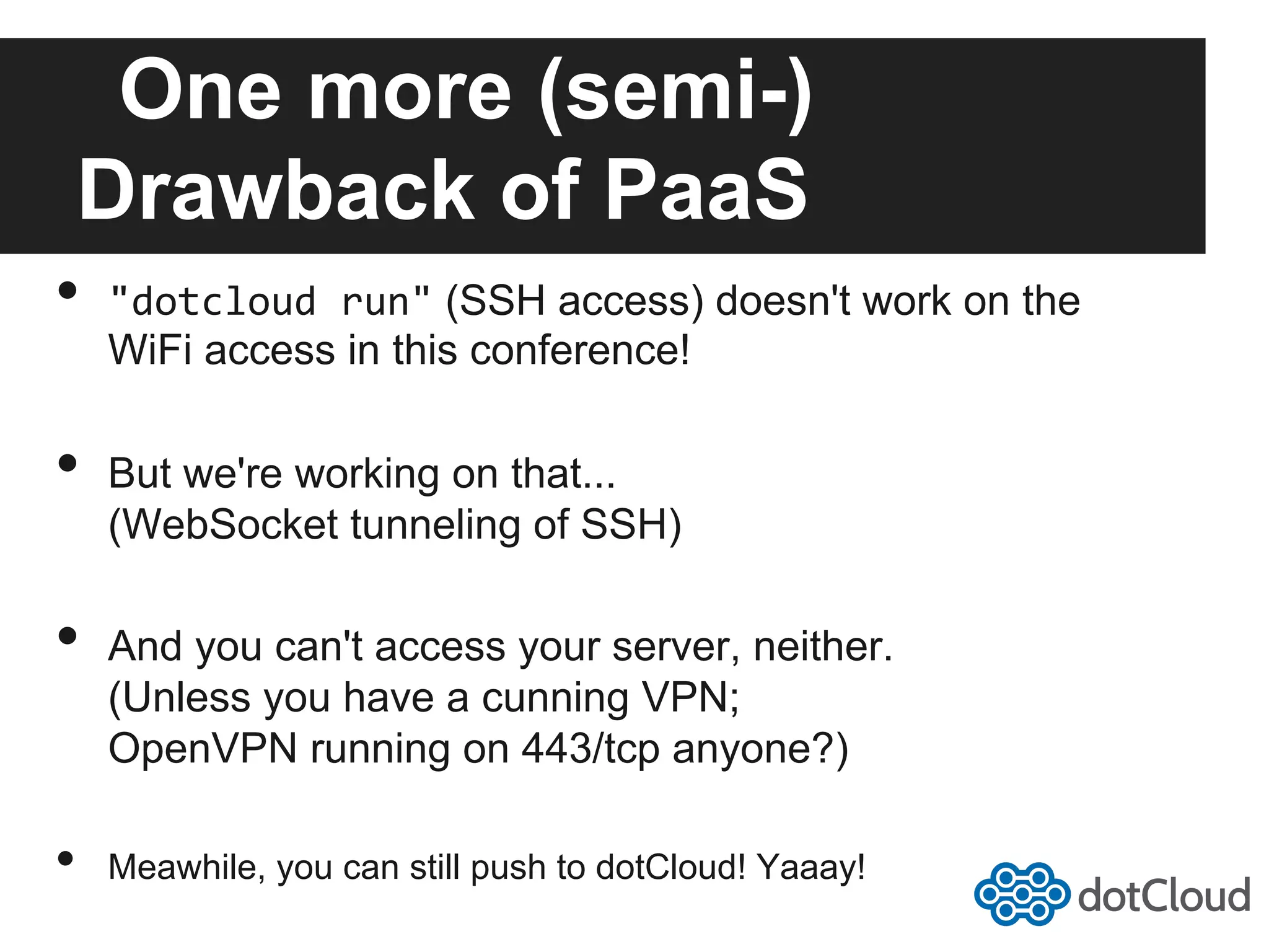 One more (semi-) Drawback of PaaS •  "dotcloud  run" (SSH access) doesn't work on the WiFi access in this conference! •  But we're working on that... (WebSocket tunneling of SSH) •  And you can't access your server, neither. (Unless you have a cunning VPN; OpenVPN running on 443/tcp anyone?) •  Meawhile, you can still push to dotCloud! Yaaay! 