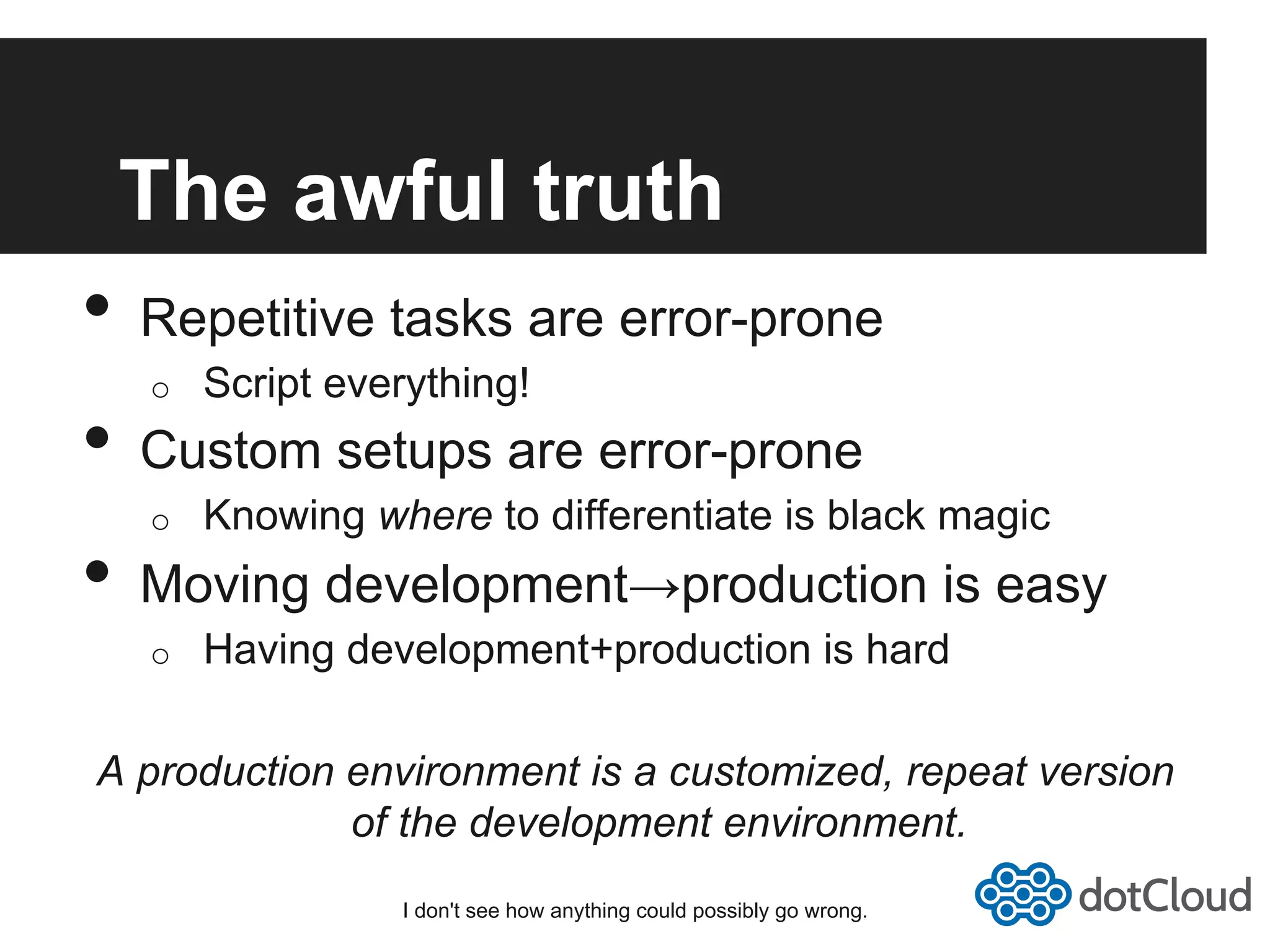 The awful truth •  Repetitive tasks are error-prone o  Script everything! •  Custom setups are error-prone o  Knowing where to differentiate is black magic •  Moving development→production is easy o  Having development+production is hard A production environment is a customized, repeat version of the development environment. I don't see how anything could possibly go wrong. 