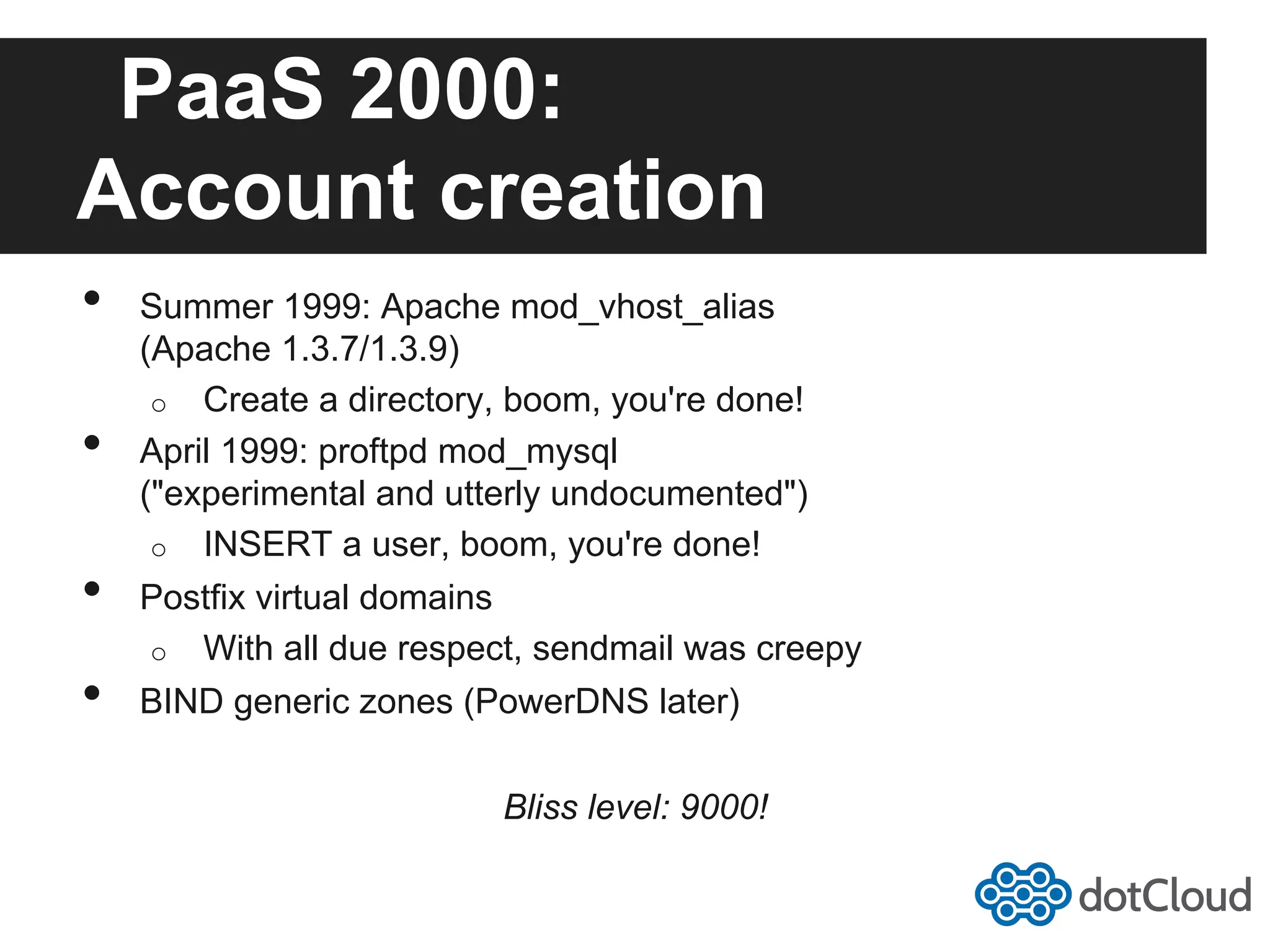PaaS 2000: Account creation •  Summer 1999: Apache mod_vhost_alias (Apache 1.3.7/1.3.9) o  Create a directory, boom, you're done! •  April 1999: proftpd mod_mysql ("experimental and utterly undocumented") o  INSERT a user, boom, you're done! •  Postfix virtual domains o  With all due respect, sendmail was creepy •  BIND generic zones (PowerDNS later) Bliss level: 9000! 