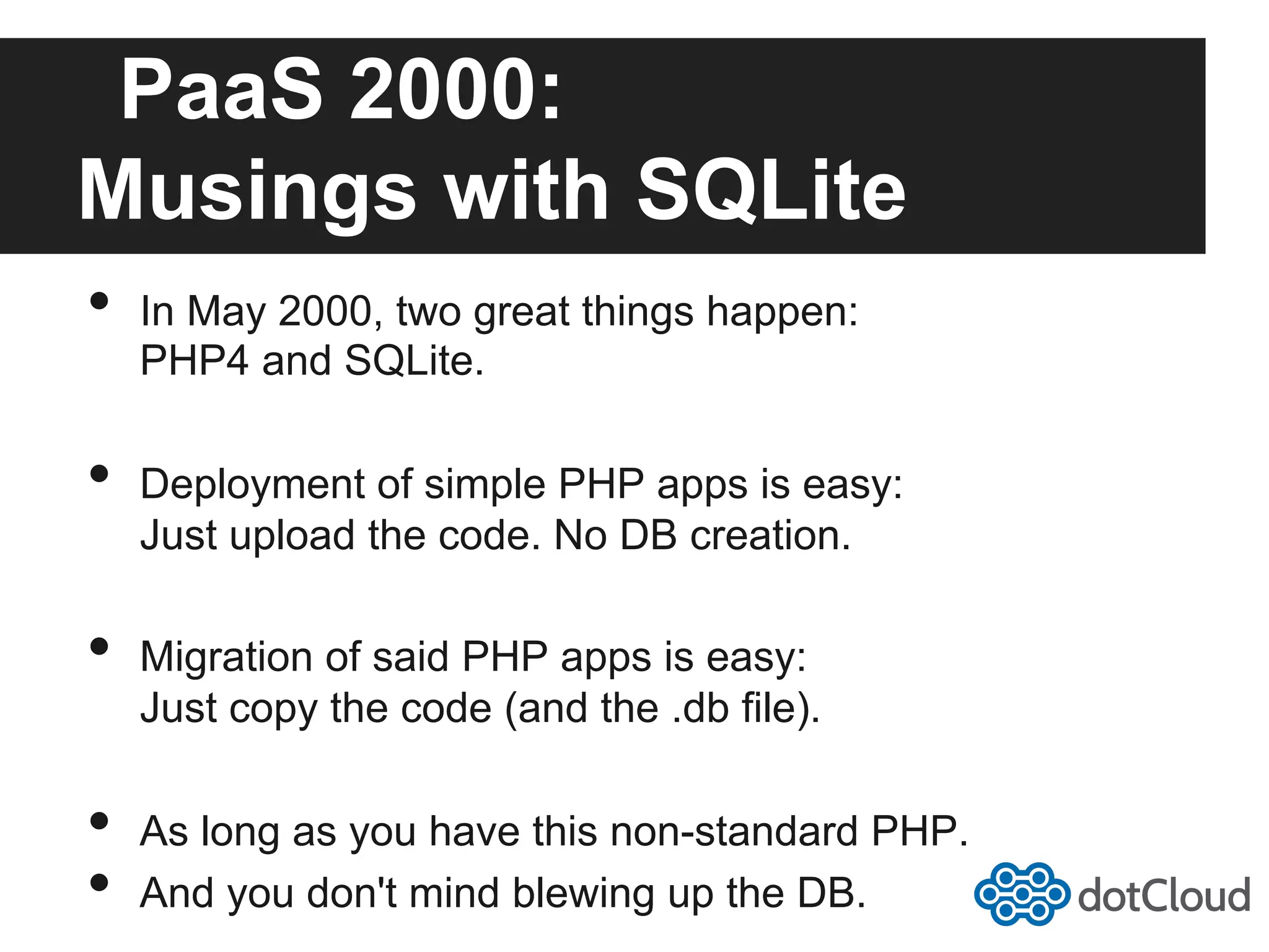 PaaS 2000: Musings with SQLite •  In May 2000, two great things happen: PHP4 and SQLite. •  Deployment of simple PHP apps is easy: Just upload the code. No DB creation. •  Migration of said PHP apps is easy: Just copy the code (and the .db file). •  As long as you have this non-standard PHP. •  And you don't mind blewing up the DB. 