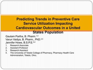 Predicting Trends in Preventive Care Service Utilization Impacting Cardiovascular Outcomes in a United States Population Gautam Partha, B. Pharm.1,4 Varun Vaidya, B. Pharm., PhD.2,4 Jennifer Howe, B.S.P.S.3,4 Research Associate Assistant Professor Research Assistant The University of Toledo College of Pharmacy, Pharmacy Health Care Administration, Toledo, Ohio; 