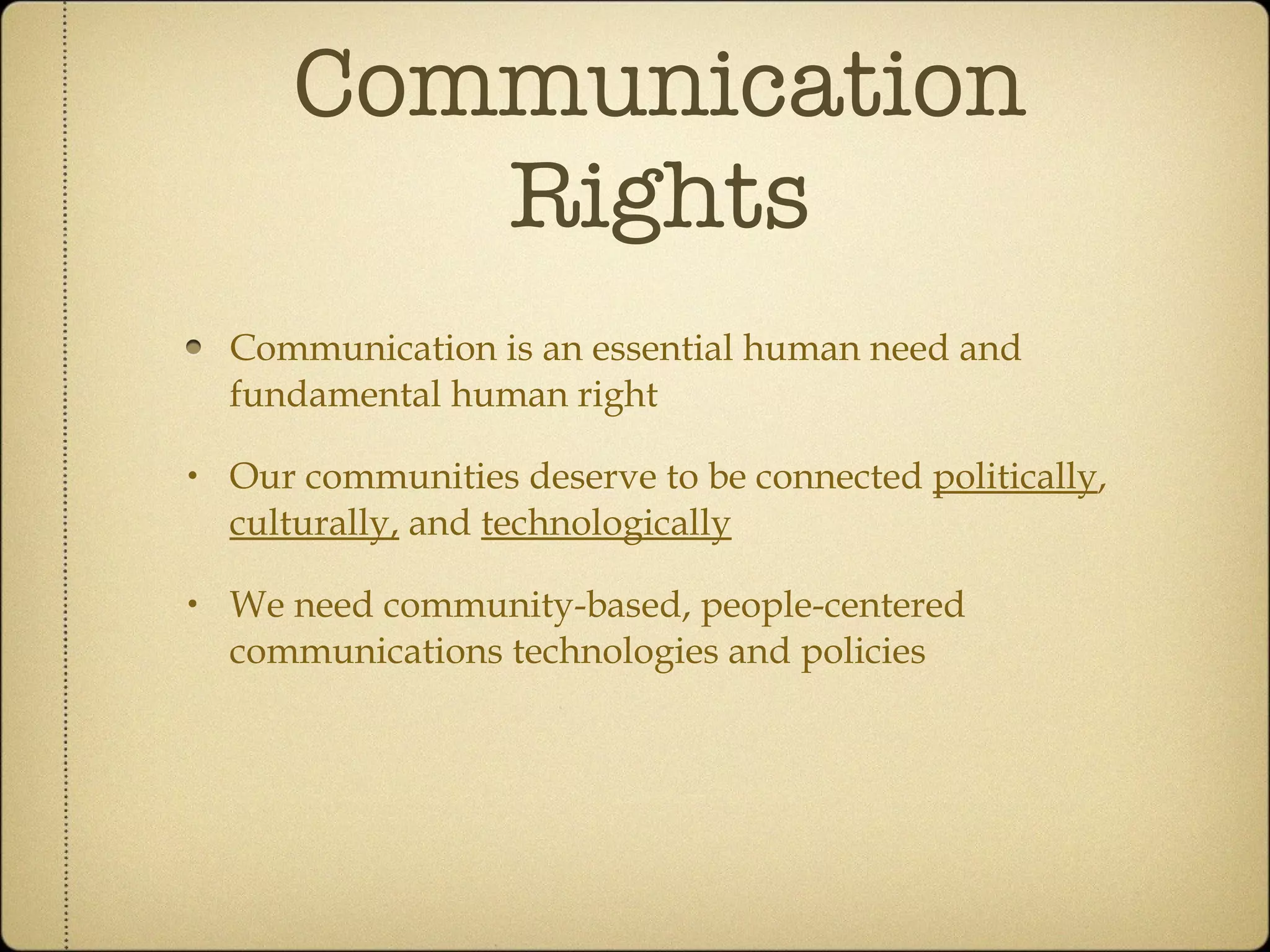 Communication Rights Communication is an essential human need and fundamental human right Our communities deserve to be politically , culturally and technologically connected We need community-based, people-centered communications technologies and policies