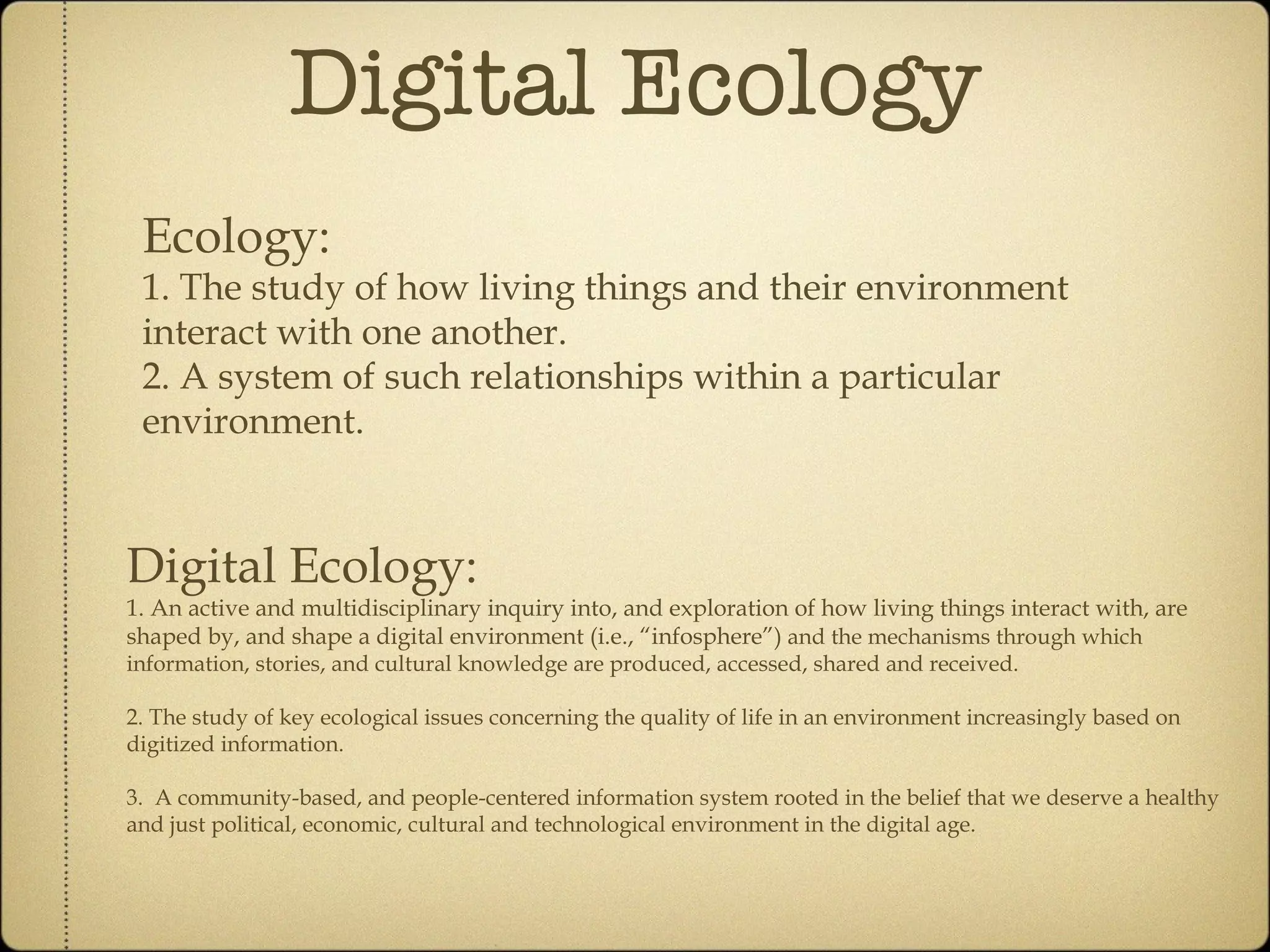 Digital Ecology Ecology: 1. The study of how living things and their environment interact with one another. 2. A system of such relationships within a particular environment. Digital Ecology: 1. An active and multidisciplinary inquiry into, and exploration of how living things interact with, are shaped by and shape, a digital environment ( i.e., “infosphere” ) and the mechanisms through which information, stories, and cultural knowledge are produced, accessed, shared and received. 2. The study of key ecological issues concerning the quality of life in an environment increasingly based on digitized information. 3. A community-based, and people-centered, information system rooted in the belief that we deserve a healthy and just political, economic, cultural and technological environment in the digital age.