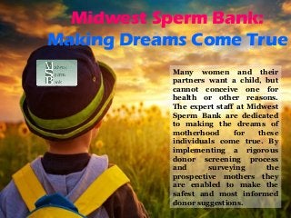 Midwest Sperm Bank:
Making Dreams Come True
Many women and their
partners want a child, but
cannot conceive one for
health or other reasons.
The expert staff at Midwest
Sperm Bank are dedicated
to making the dreams of
motherhood for these
individuals come true. By
implementing a rigorous
donor screening process
and surveying the
prospective mothers they
are enabled to make the
safest and most informed
donor suggestions.
 
